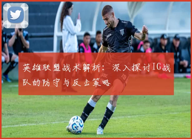 英雄联盟战术解析：深入探讨IG战队的防守与反击策略